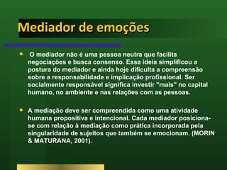 Mediador de emoções O mediador não é uma pessoa neutra que facilita negociações e busca consenso. Essa ideia simplificou a postura do mediador e ainda hoje dificulta a compreensão sobre a responsabilidade e implicação profissional. Ser socialmente responsável significa investir "mais" no capital humano, no ambiente e nas relações com as pessoas.  A mediação deve ser compreendida como uma atividade humana propositiva e intencional. Cada mediador posiciona-se com relação à mediação como prática incorporada pela singularidade de sujeitos que também se emocionam. (MORIN & MATURANA, 2001).  