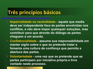 Três princípios básicos Imparcialidade ou neutralidade  - aquele que media deve ser independente face às partes envolvidas nos conflitos, e não deve impor quaisquer soluções, mas contribuir para que através do diálogo as partes cheguem a um acordo.  Confidencialidade  - assume sua responsabilidade em manter sigilo sobre o que se pretende tratar e fomenta uma cultura de confiança que permita a abertura das partes. Voluntariedade  - uma vez que se pretende que as partes participem por iniciativa própria e livre vontade neste processo. 