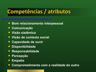 Competências / atributos Bom relacionamento interpessoal Comunicação Visão sistêmica  Visão de contexto social Capacidade de ouvir Disponibilidade Responsabilidade Percepção Empatia Comprometimento com a realidade do outro 