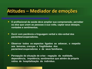 Atitudes – Mediador de emoções O profissional da saúde deve ampliar sua compreensão, perceber os elos que unem as pessoas à sua volta, captar seus desejos, vontades e sentimentos. Ouvir com paciência a linguagem verbal e não-verbal dos pacientes/cooperadores.  Observar  todos  os aspectos  ligados  ao  adoecer,  o  respeito  aos  temores, crenças  e  fragilidades  dos  pacientes/cooperadores  e  de  seus familiares.  Percepção da situação de crise - negação  da  realidade, dependência,  impotência, sentimentos que advêm da própria  rotina  de  hospitalização  do  indivíduo.  