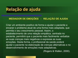 Relação de ajuda  MEDIADOR DE EMOÇÕES  -  RELAÇÃO DE AJUDA Criar um ambiente positivo de forma a ajudar o paciente a encarar o problema atual de uma forma mais adaptada, que permita o seu crescimento pessoal. Assim, o estabelecimento de uma relação empática, centrada no paciente, permitirá que o paciente mais facilmente verbalize as suas crenças mais negativas e expresse as suas emoções. Desta forma, o profissional da saúde poderá ajudar o paciente na elaboração de crenças alternativas e no desenvolvimento de emoções mais adaptativas. (Rogers & Wallen, 2000).  