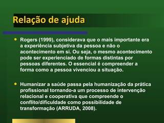 Relação de ajuda Rogers (1999), considerava que o mais importante era a experiência subjetiva da pessoa e não o acontecimento em si. Ou seja, o mesmo acontecimento pode ser experienciado de formas distintas por pessoas diferentes. O essencial é compreender a forma como a pessoa vivenciou a situação.  Humanizar a saúde passa pela humanização da prática profissional tornando-a um processo de intervenção relacional e cooperativa que compreende o conflito/dificuldade como possibilidade de transformação (ARRUDA, 2008). 