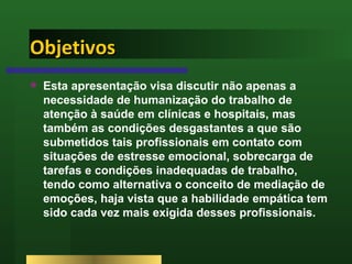 Objetivos Esta apresentação visa discutir não apenas a necessidade de humanização do trabalho de atenção à saúde em clínicas e hospitais, mas também as condições desgastantes a que são submetidos tais profissionais em contato com situações de estresse emocional, sobrecarga de tarefas e condições inadequadas de trabalho, tendo como alternativa o conceito de mediação de emoções, haja vista que a habilidade empática tem sido cada vez mais exigida desses profissionais. 