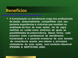 Benefícios A humanização no atendimento exige dos profissionais da saúde,  essencialmente,  compartilhar  com  seu  paciente experiências e vivências que resultem na ampliação do foco  de  suas  ações,  via  de  regra  restritas  ao  cuidar como  sinônimo  de  ajuda  às  possibilidades da sobrevivência.  Dessa  forma,  cada  encontro  entre  o profissional  de  atendimento  humanizado  e  o  paciente reveste-se  de  uma  tomada  de  consciência  quanto  aos valores  e  princípios  norteadores  de  suas  ações,  num contexto relacional (PESSINI  &  BERTICHINI, 2004) 