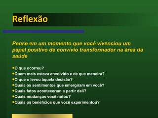 Reflexão  Pense em um momento que você vivenciou um papel positivo de convívio transformador na área da saúde O que ocorreu?  Quem mais estava envolvido e de que maneira?  O que o levou àquela decisão?  Quais os sentimentos que emergiram em você?  Quais fatos aconteceram a partir dali?  Quais mudanças você notou?  Quais os benefícios que você experimentou? 