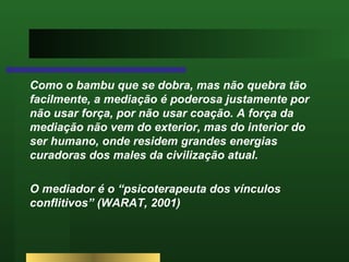 Como o bambu que se dobra, mas não quebra tão facilmente, a mediação é poderosa justamente por não usar força, por não usar coação. A força da mediação não vem do exterior, mas do interior do ser humano, onde residem grandes energias curadoras dos males da civilização atual.  O mediador é o “psicoterapeuta dos vínculos conflitivos” (WARAT, 2001) 