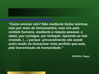“ Como ensinar isto? Não mediante lições teóricas, nem por meio de treinamentos, mas sim pelo contato humano, mediante a relação pessoal, a saber, por contágio, por imitação. Aprende-se isto vivendo. (…) porque  provavelmente não existe outro modo de humanizar mais perfeito que este, pela transmissão de humanidade.”  (GRACIA, Diego).  