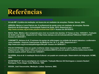 Referências Arruda MP. A prática da mediação, em busca de um mediador de emoções. Pelotas: Seivas, 2004. ARRUDA, Marina e Laura Patrício de. O profissional da saúde como um mediador de emoções. Revista Eletrônica de Enfermagem. Universidade Federal de Goiás. 2010. Disponível em < http://www.revistas.ufg.br/index.php/fen/article/view/12261 > Acesso em 20/10/2010. BACH, Peter. Médico não é preparado para viver no mundo dos doentes. O Tempo on line. 15/03/2011. Tradução de André Luiz Araújo.  Disponível em <http://www.otempo.com.br/noticias/ultimas/?IdNoticia=165873,OTE> Acesso em 20/03/2011. CORONETTI, Adriana et ali. O estresse da equipe de enfermagem na unidade de terapia intensiva: o enfermeiro como mediador. Arquivos Catarinenses de Medicina Vol. 35, n. 4, 2006. Disponível em < http://www.acm.org.br/revista/pdf/artigos/394.pdf> Acesso em 06/06/2011. FOLHA COTIDIANO. Uma em quatro mulheres relata maus-tratos durante o parto. Folha.com. 24/02/2011. Disponível em <http://www1.folha.uol.com.br/cotidiano/880316-uma-em-quatro-mulheres-relata-maus-tratos-durante-o-parto.shtml> Acesso em 12/04/2011. OLIVEIRA, Ana et all. A mediação Sócio-Cultural: um puzzle em construção. Observatório da Imigração. ACIME, 2005. SCHNITMAN DF. Novos paradigmas em mediação. Tradução Marcos AG Domingues e Jussara Haubert Rodrigues. Porto Alegre: Artes Médicas, 1999. SOUSA, José Vasconcelos. Mediação. Lisboa: Quimera, 2002. 