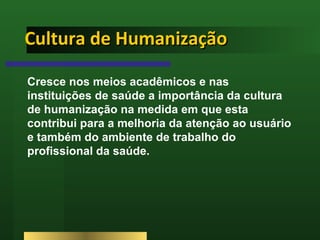 Cultura de Humanização Cresce nos meios acadêmicos e nas instituições de saúde a importância da cultura de humanização na medida em que esta contribui para a melhoria da atenção ao usuário e também do ambiente de trabalho do profissional da saúde.  
