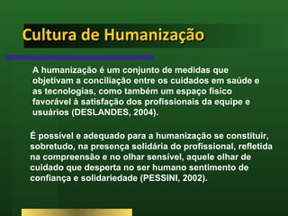 Cultura de Humanização É possível e adequado para a humanização se constituir, sobretudo, na presença solidária do profissional, refletida na compreensão e no olhar sensível, aquele olhar de cuidado que desperta no ser humano sentimento de confiança e solidariedade (PESSINI, 2002). A humanização é um conjunto de medidas que objetivam a conciliação entre os cuidados em saúde e as tecnologias, como também um espaço físico favorável à satisfação dos profissionais da equipe e usuários (DESLANDES, 2004). 