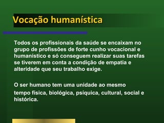 Vocação humanística Todos os profissionais da saúde se encaixam no grupo de profissões de forte cunho vocacional e humanístico e só conseguem realizar suas tarefas se tiverem em conta a condição de empatia e alteridade que seu trabalho exige.  O ser humano tem uma unidade ao mesmo  tempo física, biológica, psíquica, cultural, social e histórica.  