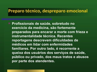 Preparo técnico, despreparo emocional Profissionais de saúde, sobretudo no exercício da medicina, são fortemente preparados para encarar a morte com frieza e instrumentalidade técnica. Recentes reportagens descrevem dificuldades de médicos em lidar com enfermidades familiares. Por outro lado, é recorrente a queixa dos usuários dos serviços de saúde, público ou privado, dos maus tratos e abusos por parte dos atendentes.  