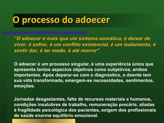 O processo do adoecer “ O adoecer é mais que um sintoma somático, é deixar de viver, é sofrer, é um conflito existencial, é um isolamento, é sentir dor, é ter medo, é até morrer”. O adoecer é um processo singular, é uma experiência única que apresenta tantos aspectos objetivos como subjetivos, ambos importantes. Após deparar-se com o diagnóstico, o doente tem sua vida transformada, emergem-se necessidades, sentimentos, emoções. Jornadas desgastantes, falta de recursos materiais e humanos, condições insalubres de trabalho, remuneração precária, aliadas à fragilidade psicológica dos pacientes, exigem dos profissionais de saúde enorme equilíbrio emocional.  