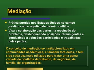 Mediação Prática surgida nos Estados Unidos no campo jurídico com o objetivo de dirimir conflitos.  Visa a colaboração das partes na resolução do problema, desbloqueando posições intransigentes e conduzindo a soluções participadas e trabalhadas pelas partes.  O conceito de mediação se institucionalizou em comunidades acadêmicas, e também fora delas, e tem sido cada vez mais utilizado para tratar uma gama variada de conflitos de trabalho, de negócios, de família, de organizações.  
