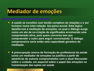 Mediador de emoções A saúde se constitui num tecido complexo de relações e o ser humano numa inter-relação  bio-psico-social. Esta lógica desafia-nos à mediação de emoções, na qual o diálogo surge como um ato de co-criação de significados envolvendo uma compreensão ativa, pois quem conversa tem que compreender o outro para seguir conversando. O diálogo compreensivo seria então esta capacidade geradora da mediação.  A preocupação acerca da formação do profissional da saúde como um mediador de emoções se justifica a partir de assertivas de autores comprometidos com a atual discussão sobre o cuidado, em especial sobre o papel das emoções na humanização das ações em saúde  