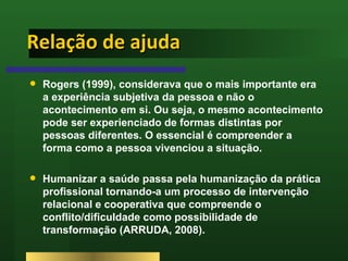 Relação de ajuda <ul><li>Rogers (1999), considerava que o mais importante era a experiência subjetiva da pessoa e não o ac...