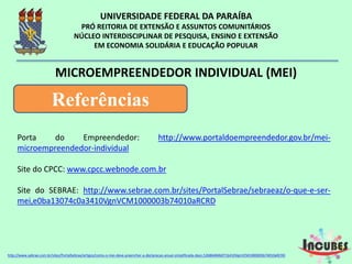 Porta do Empreendedor: http://www.portaldoempreendedor.gov.br/mei-
microempreendedor-individual
Site do CPCC: www.cpcc.webnode.com.br
Site do SEBRAE: http://www.sebrae.com.br/sites/PortalSebrae/sebraeaz/o-que-e-
ser-mei,e0ba13074c0a3410VgnVCM1000003b74010aRCRD
MICROEMPREENDEDOR INDIVIDUAL (MEI)
Referências
http://www.sebrae.com.br/sites/PortalSebrae/artigos/como-o-mei-deve-preencher-a-declaracao-anual-simplificada-
 
