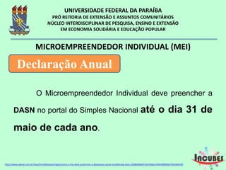 O Microempreendedor Individual deve
preencher a DASN no portal do Simples Nacional até
o dia 31 de maio de cada ano.
MICROEMPREENDEDOR INDIVIDUAL (MEI)
Declaração Anual
http://www.sebrae.com.br/sites/PortalSebrae/artigos/como-o-mei-deve-preencher-a-declaracao-anual-simplificada-
 