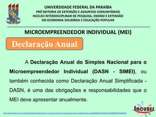 A Declaração Anual do Simples Nacional para
o Microempreendedor Individual (DASN - SIMEI), ou
também conhecida como Declaração Anual Simplificada
- DASN, é uma das obrigações e responsabilidades que
o MEI deve apresentar anualmente.
MICROEMPREENDEDOR INDIVIDUAL (MEI)
Declaração Anual
http://www.sebrae.com.br/sites/PortalSebrae/artigos/como-o-mei-deve-preencher-a-declaracao-anual-simplificada-
 