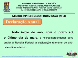 Todo início do ano, com o prazo
até o último dia de maio, o
microempreendedor deve enviar à Receita
Federal a declaração referente ao ano-calendário
anterior.
MICROEMPREENDEDOR INDIVIDUAL (MEI)
Declaração Anual
http://www.sebrae.com.br/sites/PortalSebrae/artigos/como-o-mei-deve-preencher-a-declaracao-anual-simplificada-
 