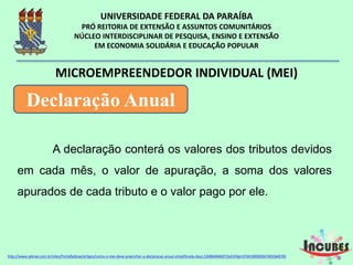 A declaração conterá os valores dos tributos
devidos em cada mês, o valor de apuração, a soma
dos valores apurados de cada tributo e o valor pago
por ele.
MICROEMPREENDEDOR INDIVIDUAL (MEI)
Declaração Anual
http://www.sebrae.com.br/sites/PortalSebrae/artigos/como-o-mei-deve-preencher-a-declaracao-anual-simplificada-
 