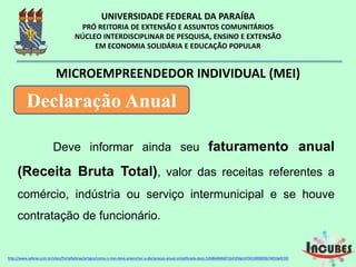 Deve informar ainda seu faturamento
anual (Receita Bruta Total), valor das receitas
referentes a comércio, indústria ou serviço
intermunicipal e se houve contratação de funcionário.
MICROEMPREENDEDOR INDIVIDUAL (MEI)
Declaração Anual
http://www.sebrae.com.br/sites/PortalSebrae/artigos/como-o-mei-deve-preencher-a-declaracao-anual-simplificada-
 