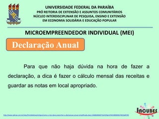 Para que não haja dúvida na hora de fazer a
declaração, a dica é fazer o cálculo mensal das
receitas e guardar as notas em local apropriado.
MICROEMPREENDEDOR INDIVIDUAL (MEI)
Declaração Anual
http://www.sebrae.com.br/sites/PortalSebrae/artigos/como-o-mei-deve-preencher-a-declaracao-anual-simplificada-
 