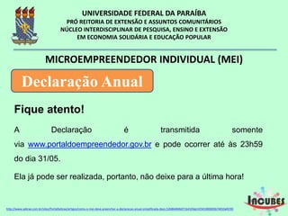 Fique atento!
A Declaração é transmitida somente
via www.portaldoempreendedor.gov.br e pode ocorrer até às
23h59 do dia 31/05.
Ela já pode ser realizada, portanto, não deixe para a última
hora!
MICROEMPREENDEDOR INDIVIDUAL (MEI)
Declaração Anual
http://www.sebrae.com.br/sites/PortalSebrae/artigos/como-o-mei-deve-preencher-a-declaracao-anual-simplificada-
 