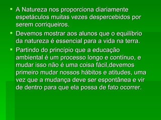 A Natureza nos proporciona diariamente espetáculos muitas vezes despercebidos por serem corriqueiros.  Devemos mostrar aos alunos que o equilíbrio da natureza é essencial para a vida na terra.  Partindo do princípio que a educação ambiental é um processo longo e contínuo, e mudar isso não é uma coisa fácil,devemos primeiro mudar nossos hábitos e atitudes, uma vez que a mudança deve ser espontânea e vir de dentro para que ela possa de fato ocorrer.  