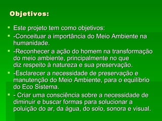 Objetivos: Este projeto tem como objetivos: -Conceituar a importância do Meio Ambiente na humanidade.  -Reconhecer a ação do homem na transformação do meio ambiente, principalmente no que  diz respeito à natureza e sua preservação. -Esclarecer a necessidade de preservação e manutenção do Meio Ambiente, para o equilíbrio do Eco Sistema. - Criar uma consciência sobre a necessidade de diminuir e buscar formas para solucionar a poluição do ar, da água, do solo, sonora e visual. 
