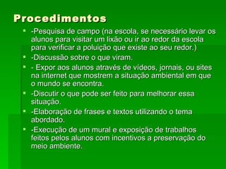 Procedimentos -Pesquisa de campo (na escola, se necessário levar os alunos para visitar um lixão ou ir ao redor da escola para verificar a poluição que existe ao seu redor.) -Discussão sobre o que viram. - Expor aos alunos através de vídeos, jornais, ou sites na internet que mostrem a situação ambiental em que o mundo se encontra. -Discutir o que pode ser feito para melhorar essa situação. -Elaboração de frases e textos utilizando o tema abordado.  -Execução de um mural e exposição de trabalhos feitos pelos alunos com incentivos a preservação do meio ambiente.  