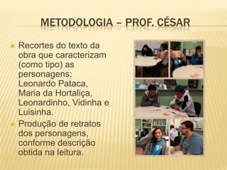 METODOLOGIA – PROF. CÉSAR




Recortes do texto da
obra que caracterizam
(como tipo) as
personagens:
Leonardo Pataca,
Maria da Hortaliça,
Leonardinho, Vidinha e
Luisinha.
Produção de retratos
dos personagens,
conforme descrição
obtida na leitura.

 