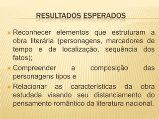 RESULTADOS ESPERADOS
Reconhecer elementos que estruturam a
obra literária (personagens, marcadores de
tempo e de localização, sequência dos
fatos);
 Compreender
a
composição
das
personagens tipos e
 Relacionar
as características da obra
estudada visando seu distanciamento do
pensamento romântico da literatura nacional.


 