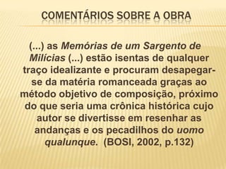 COMENTÁRIOS SOBRE A OBRA
(...) as Memórias de um Sargento de
Milícias (...) estão isentas de qualquer
traço idealizante e procuram desapegarse da matéria romanceada graças ao
método objetivo de composição, próximo
do que seria uma crônica histórica cujo
autor se divertisse em resenhar as
andanças e os pecadilhos do uomo
qualunque. (BOSI, 2002, p.132)

 