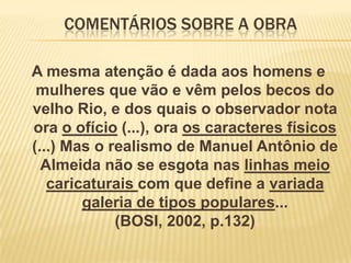 COMENTÁRIOS SOBRE A OBRA
A mesma atenção é dada aos homens e
mulheres que vão e vêm pelos becos do
velho Rio, e dos quais o observador nota
ora o ofício (...), ora os caracteres físicos
(...) Mas o realismo de Manuel Antônio de
Almeida não se esgota nas linhas meio
caricaturais com que define a variada
galeria de tipos populares...
(BOSI, 2002, p.132)

 