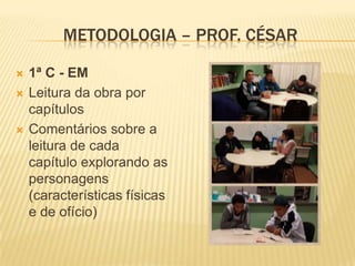 METODOLOGIA – PROF. CÉSAR





1ª C - EM
Leitura da obra por
capítulos
Comentários sobre a
leitura de cada
capítulo explorando as
personagens
(características físicas
e de ofício)

 