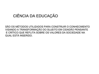 CIÊNCIA DA EDUCAÇÃO SÃO OS MÉTODOS UTILIZADOS PARA CONSTRUIR O CONHECIMENTO VISANDO A TRANSFORMAÇÃO DO SUJEITO EM CIDADÃO PENSANTE E CRÍTICO QUE REFLITA SOBRE OS VALORES DA SOCIEDADE NA  QUAL ESTÁ INSERIDO. 