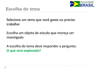 Escolha do tema 
Selecione um tema que você goste ou precise trabalhar 
Escolha um objeto de estudo que mereça ser investigado 
A escolha do tema deve responder a pergunta: 
O que será explorado? 
 
