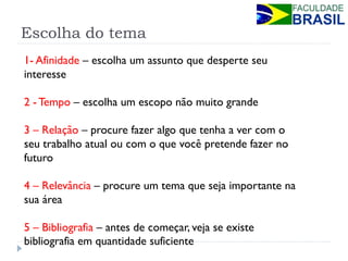 Escolha do tema 
1- Afinidade – escolha um assunto que desperte seu interesse 
2 - Tempo – escolha um escopo não muito grande 
3 – Relação – procure fazer algo que tenha a ver com o seu trabalho atual ou com o que você pretende fazer no futuro 
4 – Relevância – procure um tema que seja importante na sua área 
5 – Bibliografia – antes de começar, veja se existe bibliografia em quantidade suficiente  