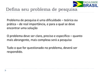 Defina seu problema de pesquisa 
Problema de pesquisa é uma dificuldade – teórica ou prática – de real importância, e para a qual se deve encontrar uma solução 
O problema deve ser claro, preciso e específico – quanto mais abrangente, mais complexa será a pesquisa 
Tudo o que for questionado no problema, deverá ser respondido.  
