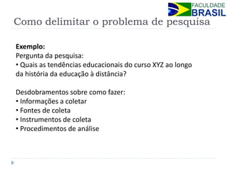 Como delimitar o problema de pesquisa 
Exemplo: Pergunta da pesquisa: 
• Quais as tendências educacionais do curso XYZ ao longo da história da educação à distância? Desdobramentos sobre como fazer: 
• Informações a coletar 
• Fontes de coleta 
• Instrumentos de coleta 
• Procedimentos de análise  