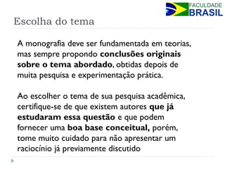 Escolha do tema 
A monografia deve ser fundamentada em teorias, mas sempre propondo conclusões originais sobre o tema abordado, obtidas depois de muita pesquisa e experimentação prática. Ao escolher o tema de sua pesquisa acadêmica, certifique-se de que existem autores que já estudaram essa questão e que podem fornecer uma boa base conceitual, porém, tome muito cuidado para não apresentar um raciocínio já previamente discutido  