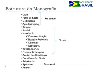Estrutura da Monografia 
Capa 
Folha de Rosto 
Dedicatória 
Agradecimento 
Resumo 
Sumário 
Introdução 
Contextualização 
Situação-Problema 
Objetivos 
Justificativa 
Revisão Teórica 
Método de Pesquisa 
Análise dos Resultados 
Considerações Finais 
Referências 
Apêndices 
Anexos 
Pré-textual 
Pós-textual 
Textual  