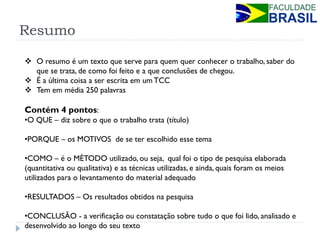 Resumo 
O resumo é um texto que serve para quem quer conhecer o trabalho, saber do que se trata, de como foi feito e a que conclusões de chegou. 
É a última coisa a ser escrita em um TCC 
Tem em média 250 palavras Contém 4 pontos: 
•O QUE – diz sobre o que o trabalho trata (título) 
•PORQUE – os MOTIVOS de se ter escolhido esse tema 
•COMO – é o MÉTODO utilizado, ou seja, qual foi o tipo de pesquisa elaborada (quantitativa ou qualitativa) e as técnicas utilizadas, e ainda, quais foram os meios utilizados para o levantamento do material adequado 
•RESULTADOS – Os resultados obtidos na pesquisa 
•CONCLUSÃO - a verificação ou constatação sobre tudo o que foi lido, analisado e desenvolvido ao longo do seu texto  