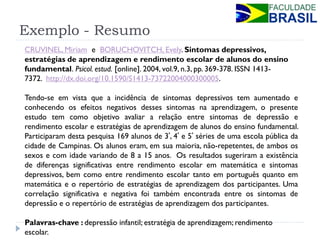 Exemplo - Resumo 
CRUVINEL, Miriam e BORUCHOVITCH, Evely. Sintomas depressivos, estratégias de aprendizagem e rendimento escolar de alunos do ensino fundamental. Psicol. estud. [online]. 2004, vol.9, n.3, pp. 369-378. ISSN 1413- 7372. http://dx.doi.org/10.1590/S1413-73722004000300005. 
Tendo-se em vista que a incidência de sintomas depressivos tem aumentado e conhecendo os efeitos negativos desses sintomas na aprendizagem, o presente estudo tem como objetivo avaliar a relação entre sintomas de depressão e rendimento escolar e estratégias de aprendizagem de alunos do ensino fundamental. Participaram desta pesquisa 169 alunos de 3ª, 4ª e 5ª séries de uma escola pública da cidade de Campinas. Os alunos eram, em sua maioria, não-repetentes, de ambos os sexos e com idade variando de 8 a 15 anos. Os resultados sugeriram a existência de diferenças significativas entre rendimento escolar em matemática e sintomas depressivos, bem como entre rendimento escolar tanto em português quanto em matemática e o repertório de estratégias de aprendizagem dos participantes. Uma correlação significativa e negativa foi também encontrada entre os sintomas de depressão e o repertório de estratégias de aprendizagem dos participantes. 
Palavras-chave : depressão infantil; estratégia de aprendizagem; rendimento escolar. 
 