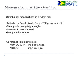 Monografia x Artigo científico 
Os trabalhos monográficos se dividem em: 
•Trabalho de Conclusão de Curso - TCC para graduação 
•Monografia para pós-graduação 
•Dissertação para mestrado 
•Tese para doutorado A diferença clara entre eles é: MONOGRAFIA - mais detalhada ARTIGO – mais sintético.  