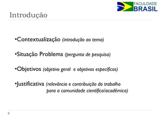 Introdução 
•Contextualização (introdução ao tema) 
•Situação Problema (pergunta de pesquisa) 
•Objetivos (objetivo geral e objetivos específicos) 
•Justificativa (relevância e contribuição do trabalho para a comunidade científica/acadêmica)  