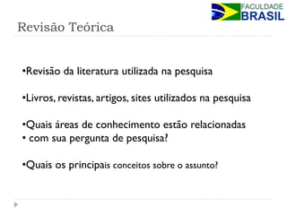 Revisão Teórica 
•Revisão da literatura utilizada na pesquisa 
•Livros, revistas, artigos, sites utilizados na pesquisa 
•Quais áreas de conhecimento estão relacionadas 
• com sua pergunta de pesquisa? 
•Quais os principais conceitos sobre o assunto?  