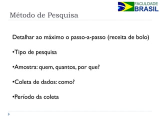 Método de Pesquisa 
Detalhar ao máximo o passo-a-passo (receita de bolo) 
•Tipo de pesquisa 
•Amostra: quem, quantos, por que? 
•Coleta de dados: como? 
•Período da coleta  