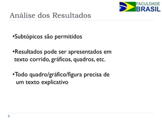 Análise dos Resultados 
•Subtópicos são permitidos 
•Resultados pode ser apresentados em texto corrido, gráficos, quadros, etc. 
•Todo quadro/gráfico/figura precisa de um texto explicativo  